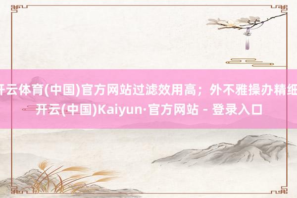 开云体育(中国)官方网站过滤效用高；外不雅操办精细-开云(中国)Kaiyun·官方网站 - 登录入口