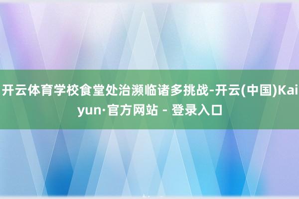 开云体育学校食堂处治濒临诸多挑战-开云(中国)Kaiyun·官方网站 - 登录入口