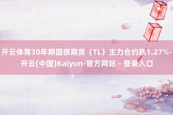 开云体育30年期国债期货（TL）主力合约跌1.27%-开云(中国)Kaiyun·官方网站 - 登录入口