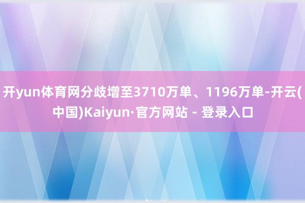 开yun体育网分歧增至3710万单、1196万单-开云(中国)Kaiyun·官方网站 - 登录入口