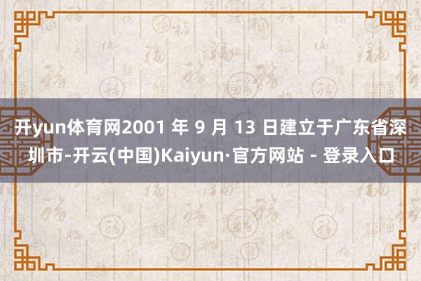 开yun体育网2001 年 9 月 13 日建立于广东省深圳市-开云(中国)Kaiyun·官方网站 - 登录入口