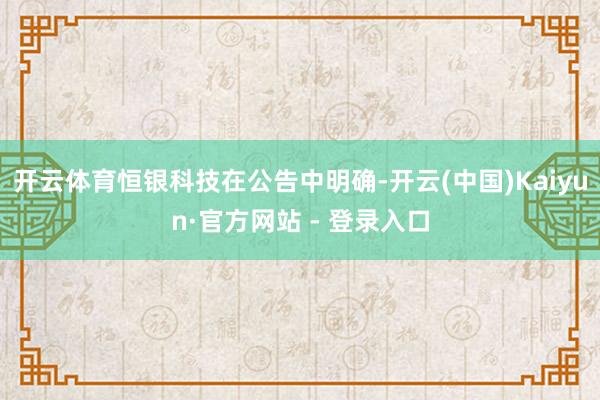 开云体育恒银科技在公告中明确-开云(中国)Kaiyun·官方网站 - 登录入口