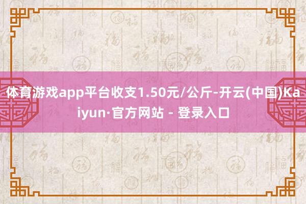体育游戏app平台收支1.50元/公斤-开云(中国)Kaiyun·官方网站 - 登录入口