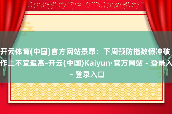 开云体育(中国)官方网站景昂:下周预防指数假冲破 操作上不宜追高-开云(中国)Kaiyun·官方网站 - 登录入口