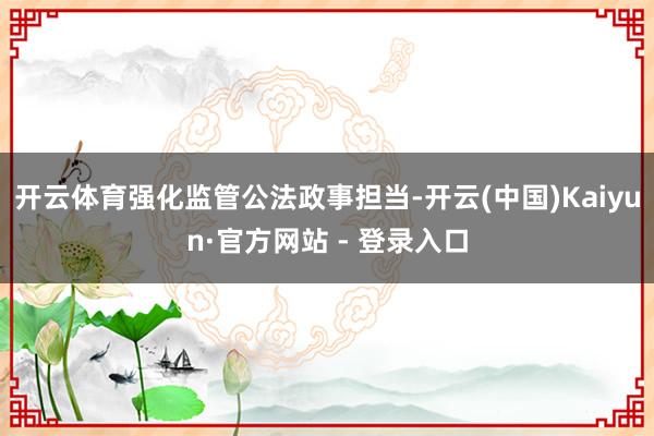 开云体育强化监管公法政事担当-开云(中国)Kaiyun·官方网站 - 登录入口